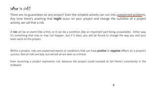 What is risk?
A risk can be an event (like a fire), or it can be a condition (like an important part being unavailable). Either way,
it’s something that may or may not happen…but if it does, you will be forced to change the way you and your
team work on the project.
There are no guarantees on any project! Even the simplest activity can run into unexpected problems.
Any time there’s anything that might occur on your project and change the outcome of a project
activity, we call that a risk.
Within a project, risks are unplanned events or conditions that can have positive or negative effects on a project’s
success. Not all risks are bad, but almost all are seen as a threat.
Even launching a project represents risk, because the project could succeed or fail there’s uncertainty in the
endeavor
4
 