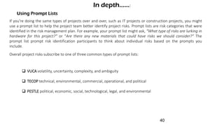 Using Prompt Lists
In depth......:
If you’re doing the same types of projects over and over, such as IT projects or construction projects, you might
use a prompt list to help the project team better identify project risks. Prompt lists are risk categories that were
identified in the risk management plan. For example, your prompt list might ask, “What type of risks are lurking in
hardware for this project?” or “Are there any new materials that could have risks we should consider?” The
prompt list prompt risk identification participants to think about individual risks based on the prompts you
include.
Overall project risks subscribe to one of three common types of prompt lists:
 VUCA volatility, uncertainty, complexity, and ambiguity
 TECOP technical, environmental, commercial, operational, and political
 PESTLE political, economic, social, technological, legal, and environmental
40
 