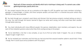 Read each of these scenarios and identify which tool or technique is being used. If a scenario uses a data-
gathering technique, specify which one.Exercise
1. Your project requires that you set up a campsite on the edge of a cliff. You gather your team members including a
geologist, a meteorologist, a tracker, and three campsite workers and lead them in a directed discussion where they
identify as many risks as possible
2. You look through your company’s asset library and discover that two previous projects involved setting up camp in
this area. You look through the lessons learned to figure out what went wrong, and what could have been avoided
through better planning.
3. You meet individually with many different people: the sponsor, stakeholders, team members, and experts. You ask
each of them detailed questions about what they think could go wrong on the project
4. You’ve identified a risk that is very complex, so you try to find out what made it happen. You use an Ishikawa
diagram to gain insight into it.
5. You’ve reviewed your estimates and find that you had assumed that seasonal weather patterns would hold. If they
change, then it could cause serious problems with the project.
41
 