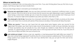 Where to look for risks
A good way to understand risks is to know where they come from. If you start thinking about how you find risks on your
project, it will help you figure out how to handle them.
Here are a few things to keep in mind when you’re looking for risks:
1 Resources are a good place to start. Have you ever been promised a person, equipment, conference room, or some
other resource, only to be told at the last minute that the resource you were depending on wasn’t available? What
about having a critical team member get sick or leave the company at the worst possible time? Check your list of
resources. If a resource might not be available to you when you need it, then that’s a risk.
2 The critical path is full of risks. Remember the critical path method from Chapter 6? Well, an activity on the critical
path is a lot riskier than an activity with plenty of float, because any delay in that activity will delay the project.
3 ”When you assume...” Have you ever heard that old saying about what happens when you assume? At the
beginning of the project, your team had to make a bunch of assumptions in order to do your estimates. But some
of those assumptions may not actually be true, even though you needed to make them for the sake of the
estimate. It’s a good thing you wrote them down now it’s time to go back and look at that list. If you find some of
them that are likely to be false, then you’ve found a risk.
4 Look outside your project. Is there a new rule, regulation, or law being passed that might affect your project? A
new union contract being negotiated? Could the price of a critical component suddenly jump? There are plenty of
things outside of your project that are risks and if you identify them now, you can plan for them and not be
caught off guard
42
 