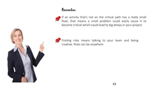 If an activity that’s not on the critical path has a really small
float, that means a small problem could easily cause it to
become critical which could lead to big delays in your project.
Finding risks means talking to your team and being
creative. Risks can be anywhere
Remember:
43
 