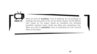 When you think of “qualitative,” think of qualifying. You are qualifying, or
justifying, the seriousness of the risk for further analysis. All the different
risks’ impact on the project should be considered and ultimately
quantified: schedule impact, health and safety, even reputational risks.
When you think of quantitative, think of quantifying the risk’s financial
effect on the project.
Watch it!
46
 