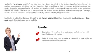 Qualitative risk analysis “qualifies” the risks that have been identified in the project. Specifically, qualitative risk
analysis examines and prioritizes the risks based on their probability of their occurrence and the impact on the
project if they did occur. Qualitative risk analysis is a broad approach to ranking risks by priority, which then guides the
risk reaction process. The facilitator of the qualitative risk analysis process, whether an expert or the project manager,
must be aware of perception and bias of how and why risks are rated by the participants
Qualitative is subjective, because it’s really a fast human judgment based on experience, a gut feeling, or a best
guess about the risk’s impact and probability.
Remember
Qualitative risk analysis is a subjective analysis of the risk
identified in the risk register
Keep in mind that this process is repeated as new risks are
uncovered throughout the project
47
 