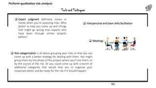  Expert judgment definitely comes in
handy when you’re assessing risks. Who
better to help you come up with things
that might go wrong than experts who
have been through similar projects
before?
 Risk categorization is all about grouping your risks so that you can
come up with a better strategy for dealing with them. You might
group them by the phase of the project where you’ll see them, or
by the source of the risk. Or you could come up with a bunch of
additional categories that would help you to organize your
responses better and be ready for the risk if it should happen
 Interpersonal and team skills facilitation
 Meetings
Tools and Technques
Perform qualitative risk analysis
50
 