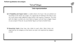 Tools and Technques
Perform qualitative risk analysis
Data representation
 A Probability and Impact matrix is a table where all of your risks are plotted out
according to the values you assign. It’s a good way of looking at the data so you
can more easily make judgments about which risks require a response. The ones
with the higher numbers are more likely to happen and will have a bigger impact
on your project if they do. So you’d better figure out how to handle those.
 Hierarchical charts show how risks relate to each other. Most charts are
organized by risk category so that teams can plan risk responses by category
as well.
52
 