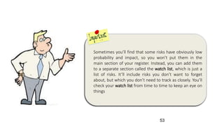 Sometimes you’ll find that some risks have obviously low
probability and impact, so you won’t put them in the
main section of your register. Instead, you can add them
to a separate section called the watch list, which is just a
list of risks. It’ll include risks you don’t want to forget
about, but which you don’t need to track as closely. You’ll
check your watch list from time to time to keep an eye on
things
53
 