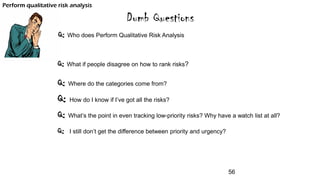 Dumb Questions
Q: Who does Perform Qualitative Risk Analysis
Q: What if people disagree on how to rank risks?
Q: Where do the categories come from?
Q: How do I know if I’ve got all the risks?
Q: What’s the point in even tracking low-priority risks? Why have a watch list at all?
Q: I still don’t get the difference between priority and urgency?
Perform qualitative risk analysis
56
 