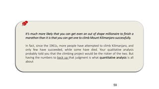 It’s much more likely that you can get even an out of shape millionaire to finish a
marathon than it is that you can get one to climb Mount Kilimanjaro successfully.
In fact, since the 1961s, more people have attempted to climb Kilimanjaro, and
only few have succeeded, while some have died. Your qualitative analysis
probably told you that the climbing project would be the riskier of the two. But
having the numbers to back up that judgment is what quantitative analysis is all
about
59
 