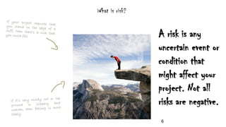 What is risk?
A risk is any
uncertain event or
condition that
might affect your
project. Not all
risks are negative.
6
 