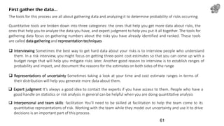 The tools for this process are all about gathering data and analyzing it to determine probability of risks occurring.
First gather the data…
Quantitative tools are broken down into three categories: the ones that help you get more data about risks, the
ones that help you to analyze the data you have, and expert judgment to help you put it all together. The tools for
gathering data focus on gathering numbers about the risks you have already identified and ranked. These tools
are called data gathering and representation techniques
 Interviewing Sometimes the best way to get hard data about your risks is to interview people who understand
them. In a risk interview, you might focus on getting three-point cost estimates so that you can come up with a
budget range that will help you mitigate risks later. Another good reason to interview is to establish ranges of
probability and impact, and document the reasons for the estimates on both sides of the range
 Representations of uncertainty Sometimes taking a look at your time and cost estimate ranges in terms of
their distribution will help you generate more data about them.
 Expert judgment It’s always a good idea to contact the experts if you have access to them. People who have a
good handle on statistics or risk analysis in general can be helpful when you are doing quantitative analysis
 Interpersonal and team skills: facilitation You’ll need to be skilled at facilitation to help the team come to its
quantitative representations of risk. Working with the team while they model out uncertainty and use it to drive
decisions is an important part of this process.
61
 