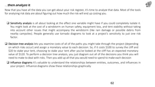 …then analyze it
Now that you have all the data you can get about your risk register, it’s time to analyze that data. Most of the tools
for analyzing risk data are about figuring out how much the risk will end up costing you.
 Sensitivity analysis is all about looking at the effect one variable might have if you could completely isolate it.
You might look at the cost of a windstorm on human safety, equipment loss, and tent stability without taking
into account other issues that might accompany the windstorm (like rain damage or possible debris from
nearby campsites). People generally use tornado diagrams to look at a project’s sensitivity to just one risk
factor.
 Influence diagrams It’s valuable to understand the relationships between entities, outcomes, and influences in
your project. Influence diagrams show these relationships graphically.
 Decision tree analysis lets you examine costs of all of the paths you might take through the project (depending
on which risks occur) and assign a monetary value to each decision. So, if it costs $100 to survey the cliff and
$20 to stake your tent, choosing to stake your tent after you’ve looked at the cliff has an expected monetary
value of $120. To perform a decision tree analysis, you just diagram out all of the decisions you think you will
need to make to deal with risks. Then you add up all that you would need to spend to make each decision
62
 