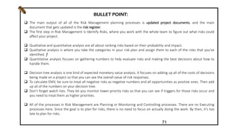  The main output of all of the Risk Management planning processes is updated project documents, and the main
document that gets updated is the risk register.
 The first step in Risk Management is Identify Risks, where you work with the whole team to figure out what risks could
affect your project.
 Qualitative and quantitative analysis are all about ranking risks based on their probability and impact.
 Qualitative analysis is where you take the categories in your risk plan and assign them to each of the risks that you’ve
identified. ƒ
 Quantitative analysis focuses on gathering numbers to help evaluate risks and making the best decisions about how to
handle them.
 Decision tree analysis is one kind of expected monetary value analysis. It focuses on adding up all of the costs of decisions
being made on a project so that you can see the overall value of risk responses.
 To calculate EMV, be sure to treat all negative risks as negative numbers and all opportunities as positive ones. Then add
up all of the numbers on your decision tree.
 Don’t forget watch lists. They let you monitor lower-priority risks so that you can see if triggers for those risks occur and
you need to treat them as higher priorities.
 All of the processes in Risk Management are Planning or Monitoring and Controlling processes. There are no Executing
processes here. Since the goal is to plan for risks, there is no need to focus on actually doing the work. By then, it’s too
late to plan for risks.
BULLET POINT:
71
 
