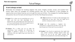 Tools and Technques
Plan risk responses
It isn’t always so bad
Remember the strategies for handling negative risks avoid, mitigate, transfer, accept, and escalate from
earlier? Well, there are strategies for handling positive risks, too. The difference is that strategies for
opportunities are all about how you can try to get the most out of them. The strategies for handling negative
and positive risks are the tools and techniques for the Plan Risk Responses process.
 Exploit This is when you do everything you can to
make sure that you take advantage of an
opportunity. You could assign your best resources to
it. Or you could allocate more than enough funds to
be sure that you get the most out of it
 Enhance This is when you try to make the
opportunity more probable by influencing its
triggers. If getting a picture of a rare bird is
important, then you might bring more food that it’s
attracted to
 Share Sometimes it’s harder to take advantage of an
opportunity on your own. Then you might call in
another company to share in it with you.
 Accept Just like accepting a negative risk,
sometimes an opportunity just falls in your lap. The
best thing to do in that case is to just accept it!
 Escalate If you found an opportunity that might help
your overall company strategy beyond what your
project set out to do, you might escalate that
opportunity to people who could take advantage of it.
75
 