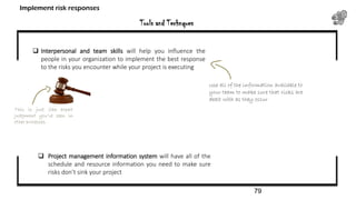 Tools and Technques
Implement risk responses
 Interpersonal and team skills will help you influence the
people in your organization to implement the best response
to the risks you encounter while your project is executing
This is just like expert
judgment you’ve seen in
other processes.
 Project management information system will have all of the
schedule and resource information you need to make sure
risks don’t sink your project
Use all of the information available to
your team to make sure that risks are
dealt with as they occur
79
 