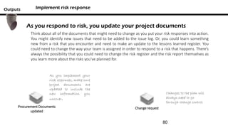 Implement risk responseOutputs
Procurement Documents
updated
Change request
Think about all of the documents that might need to change as you put your risk responses into action.
You might identify new issues that need to be added to the issue log. Or, you could learn something
new from a risk that you encounter and need to make an update to the lessons learned register. You
could need to change the way your team is assigned in order to respond to a risk that happens. There’s
always the possibility that you could need to change the risk register and the risk report themselves as
you learn more about the risks you’ve planned for.
As you respond to risk, you update your project documents
Changes to the plan will
always need to go
through change control
As you implement your
risk responses, make sure
project documents are
updated to include the
new information you
uncover.
80
 
