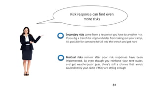 Risk response can find even
more risks
Secondary risks come from a response you have to another risk.
If you dig a trench to stop landslides from taking out your camp,
it’s possible for someone to fall into the trench and get hurt
Residual risks remain after your risk responses have been
implemented. So even though you reinforce your tent stakes
and get weatherproof gear, there’s still a chance that winds
could destroy your camp if they are strong enough
81
 