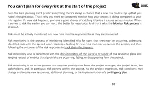You can’t plan for every risk at the start of the project
Monitoring &
Controlling
process group
Even the best planning can’t predict everything there’s always a chance that a new risk could crop up that you
hadn’t thought about. That’s why you need to constantly monitor how your project is doing compared to your
risk register. If a new risk happens, you have a good chance of catching it before it causes serious trouble. When
it comes to risk, the earlier you can react, the better for everybody. And that’s what the Monitor Risks process is
all about.
Risk monitoring is an active process that requires participation from the project manager, the project team, key
stakeholders, and, in particular, risk owners within the project. As the project progresses, risk conditions may
change and require new responses, additional planning, or the implementation of a contingency plan.
Risks must be actively monitored, and new risks must be responded to as they are discovered.
Risk monitoring is the process of monitoring identified risks for signs that they may be occurring, addressing
identified risks with the agreed-upon responses, looking for new risks that may creep into the project, and then
following the outcomes of the risk responses to track their effectiveness.
Risk monitoring also is concerned with the documentation of the success or failure of risk response plans and
keeping records of metrics that signal risks are occurring, fading, or disappearing from the project.
82
 