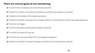 There are several goals to risk monitoring:
 To determine whether the project contingency reserves (cost and schedule) are adequate
 To confirm that risk responses are implemented as planned
 To determine whether risk responses are effective or whether new responses are needed
 To determine the validity of the project assumptions
 To determine whether risk exposure has changed, evolved, or declined due to trends in the project progression
 To monitor risk triggers
 To confirm that policies and procedures happen as planned
 To monitor the project for new risks
 To confirm the continued validity of the risk management approach
83
 