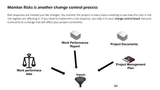 Monitor Risks is another change control process
Risk responses are treated just like changes. You monitor the project in every status meeting to see how the risks in the
risk register are affecting it. If you need to implement a risk response, you take it to your change control board, because
it amounts to a change that will affect your project constraints.
Work Performance
Report
Project Management
Plan
Work performace
data Inputs
Project Documents
84
 