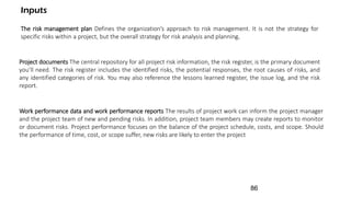 Work performance data and work performance reports The results of project work can inform the project manager
and the project team of new and pending risks. In addition, project team members may create reports to monitor
or document risks. Project performance focuses on the balance of the project schedule, costs, and scope. Should
the performance of time, cost, or scope suffer, new risks are likely to enter the project
The risk management plan Defines the organization’s approach to risk management. It is not the strategy for
specific risks within a project, but the overall strategy for risk analysis and planning.
Project documents The central repository for all project risk information, the risk register, is the primary document
you’ll need. The risk register includes the identified risks, the potential responses, the root causes of risks, and
any identified categories of risk. You may also reference the lessons learned register, the issue log, and the risk
report.
Inputs
86
 