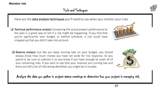 Tools and Technques
Monitor risk
 Technical performance analysis Comparing the actual project performance to
the plan is a great way to tell if a risk might be happening. If you find that
you’re significantly over budget or behind schedule, a risk could have
cropped up that you didn’t take into account.
 Reserve analysis Just like you keep running tabs on your budget, you should
always know how much money you have set aside for risk response. As you
spend it, be sure to subtract it so you know if you have enough to cover all of
your remaining risks. If you start to see that your reserves are running low and
there are still a lot of risks being identified, you might be in trouble.
Here are the data analysis techniques you’ll need to use when you monitor your risks
Analyze the data you gather in project status meetings to determine how your project is managing risk.
87
 