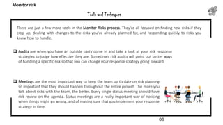 Tools and Technques
Monitor risk
There are just a few more tools in the Monitor Risks process. They’re all focused on finding new risks if they
crop up, dealing with changes to the risks you’ve already planned for, and responding quickly to risks you
know how to handle.
 Audits are when you have an outside party come in and take a look at your risk response
strategies to judge how effective they are. Sometimes risk audits will point out better ways
of handling a specific risk so that you can change your response strategy going forward
 Meetings are the most important way to keep the team up to date on risk planning
so important that they should happen throughout the entire project. The more you
talk about risks with the team, the better. Every single status meeting should have
risk review on the agenda. Status meetings are a really important way of noticing
when things might go wrong, and of making sure that you implement your response
strategy in time.
88
 