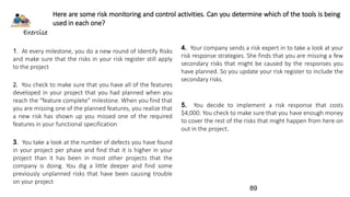 Exercise
Here are some risk monitoring and control activities. Can you determine which of the tools is being
used in each one?
1. At every milestone, you do a new round of Identify Risks
and make sure that the risks in your risk register still apply
to the project
2. You check to make sure that you have all of the features
developed in your project that you had planned when you
reach the “feature complete” milestone. When you find that
you are missing one of the planned features, you realize that
a new risk has shown up you missed one of the required
features in your functional specification
3. You take a look at the number of defects you have found
in your project per phase and find that it is higher in your
project than it has been in most other projects that the
company is doing. You dig a little deeper and find some
previously unplanned risks that have been causing trouble
on your project
4. Your company sends a risk expert in to take a look at your
risk response strategies. She finds that you are missing a few
secondary risks that might be caused by the responses you
have planned. So you update your risk register to include the
secondary risks.
5. You decide to implement a risk response that costs
$4,000. You check to make sure that you have enough money
to cover the rest of the risks that might happen from here on
out in the project.
89
 
