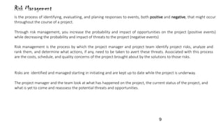 Risk Management
Is the process of identifying, evaluatiing, and planing responses to events, both positive and negative, that might occur
throughout the course of a project.
Through risk management, you increase the probability and impact of opportunities on the project (positive events)
while decreasing the probability and impact of threats to the project (negative events)
Risk management is the process by which the project manager and project team identify project risks, analyze and
rank them, and determine what actions, if any, need to be taken to avert these threats. Associated with this process
are the costs, schedule, and quality concerns of the project brought about by the solutions to those risks.
Risks are identified and managed starting in initiating and are kept up to date while the project is underway.
The project manager and the team look at what has happened on the project, the current status of the project, and
what is yet to come and reasssess the potential threats and opportunities.
9
 
