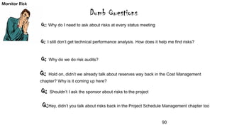 Dumb Questions
Q:: Why do I need to ask about risks at every status meeting
Q: I still don’t get technical performance analysis. How does it help me find risks?
Q: Why do we do risk audits?
Q: Hold on, didn’t we already talk about reserves way back in the Cost Management
chapter? Why is it coming up here?
Monitor Risk
Q: Shouldn’t I ask the sponsor about risks to the project
Q:Hey, didn’t you talk about risks back in the Project Schedule Management chapter too
90
 