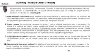 Risk monitoring helps the project become more successful. It measures the planned responses to risks and
creates reactions to unplanned risks. The outputs of risk monitoring also aim to help the project reach its
objectives. The process has several outputs
Examining The Results Of Risk Monitoring
Outputs
 Change requests Risk monitoring may cause the project’s cost or schedule baseline to need to be updated. The
update of a baseline will need a change request that follows the integrated change control process. Project
management plan updates could also be an output of this process, and these updates will also require a change
request. Corrective actions are taken to bring the project back into compliance with the project plan. Preventive
actions are taken to bring the project back into alignment with the project management plan.
 Work performance information What happens in the project because of monitoring risks and risk responses will
create work performance information. This information affects what needs to be communicated and what actions
the project manager and team may take next, and it helps with project decisions.
 Project document updates As the project moves along and the project manager and the project team complete the
risk assessments, audits, and risk reviews, they’ll need to record their findings in the risk register, risk report, or
both.
 Organizational process assets updates The risks from the current project can help other project managers in the
future. Therefore, the project manager must work to ensure that the current risks, their anticipated impact, and
their actual impact are recorded
92
 
