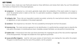 KEY TERMS
For maximum value, create your own flashcards based on these definitions and review them daily. You can find additional
information on these terms in the project glossary
 acceptance A response to a risk event, generally made when the probability of the event and/or its impact is
small. No proactive action is taken on the risk. It is used when escalation, mitigation, transference, and avoidance
are not selected.
 ambiguity risks These risks are impossible to predict accurately: certainty of a new technical solution, future laws
or regulations, or even complexity in the project approach.
 avoidance One response to a risk event. The risk is avoided by removing the risk from the project.
 brainstorming The most common approach to risk identification; it is performed by a project team to identify the
risks within the project. A multidisciplinary team, hostedby a project facilitator, can also perform brainstorming.
 bubble chart A hierarchical chart that uses three parameters for mapping the axes of the risks and the magnitude
of the third parameter. The larger the bubble the more significant parameter.
 cause-and-effect diagrams Used for root-cause analysis of what factors are creating the risks within the project.
The goal is to identify and treat the root of the problem, not the symptom
94
 