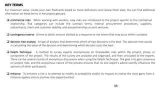 KEY TERMS
For maximum value, create your own flashcards based on these definitions and review them daily. You can find additional
information on these terms in the project glossary
 commercial risks When working with vendors, new risks are introduced to the project specific to the contractual
relationship. Risk categories can include the contract terms, internal procurement procedures, suppliers,
subcontracts, client and customer stability, and any partnerships or joint ventures.
 contingency reserve A time or dollar amount allotted as a response to risk events that may occur within a project.
 decision tree analysis A type of analysis that determines which of two decisions is the best. The decision tree assists
in calculating the value of the decision and determining which decision costs the least.
 Delphi Technique A method to survey experts anonymously on foreseeable risks within the project, phase, or
component of the project. The results of the survey are analyzed and organized, and then circulated to the experts.
There can be several rounds of anonymous discussions when using the Delphi Technique. The goal is to gain consensus
on project risks, and the anonymous nature of the process ensures that no one expert’s advice overtly influences the
opinions of other participants.
 enhance To enhance a risk is to attempt to modify its probability and/or its impacts to realize the most gains from it.
Enhance applies only to positive risks (opportunities).
95
 