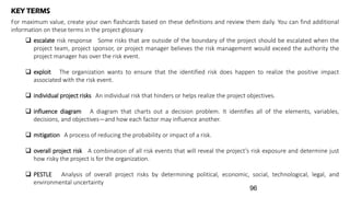 KEY TERMS
For maximum value, create your own flashcards based on these definitions and review them daily. You can find additional
information on these terms in the project glossary
 escalate risk response Some risks that are outside of the boundary of the project should be escalated when the
project team, project sponsor, or project manager believes the risk management would exceed the authority the
project manager has over the risk event.
 exploit The organization wants to ensure that the identified risk does happen to realize the positive impact
associated with the risk event.
 individual project risks An individual risk that hinders or helps realize the project objectives.
 influence diagram A diagram that charts out a decision problem. It identifies all of the elements, variables,
decisions, and objectives—and how each factor may influence another.
 mitigation A process of reducing the probability or impact of a risk.
 overall project risk A combination of all risk events that will reveal the project’s risk exposure and determine just
how risky the project is for the organization.
 PESTLE Analysis of overall project risks by determining political, economic, social, technological, legal, and
environmental uncertainty
96
 