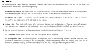  qualitative risk analysis An examination and prioritization of the risks based on their probability of occurring and the
impact on the project if they do occur. Qualitative risk analysis guides the risk reaction process.
 quantitative risk analysis A numerical assessment of the probability and impact of the identified risks. Quantitative
risk analysis also creates an overall risk score for the project.
 residual risks Risks that are left over after mitigation, transference, and avoidance. These are generally accepted
risks. Management may elect to add contingency costs and time to account for the residual risks within the project.
 risk An uncertain event that can have a positive or negative influence on the project’s success.
 risk categories These help organize, rank, and identify risks within the project.
 risk management plan A subsidiary project management plan for determining how risks will be identified, how
quantitative and qualitative analyses will be completed, how risk response planning will happen, how risks will be
monitored, and how ongoing risk management activities will occur throughout the project life cycle.
KEY TERMS
For maximum value, create your own flashcards based on these definitions and review them daily. You can find additional
information on these terms in the project glossary
97
 