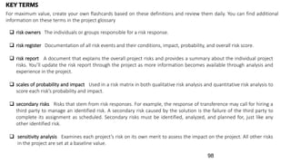 KEY TERMS
 risk owners The individuals or groups responsible for a risk response.
 risk register Documentation of all risk events and their conditions, impact, probability, and overall risk score.
 risk report A document that explains the overall project risks and provides a summary about the individual project
risks. You’ll update the risk report through the project as more information becomes available through analysis and
experience in the project.
 scales of probability and impact Used in a risk matrix in both qualitative risk analysis and quantitative risk analysis to
score each risk’s probability and impact.
 secondary risks Risks that stem from risk responses. For example, the response of transference may call for hiring a
third party to manage an identified risk. A secondary risk caused by the solution is the failure of the third party to
complete its assignment as scheduled. Secondary risks must be identified, analyzed, and planned for, just like any
other identified risk.
 sensitivity analysis Examines each project’s risk on its own merit to assess the impact on the project. All other risks
in the project are set at a baseline value.
For maximum value, create your own flashcards based on these definitions and review them daily. You can find additional
information on these terms in the project glossary
98
 