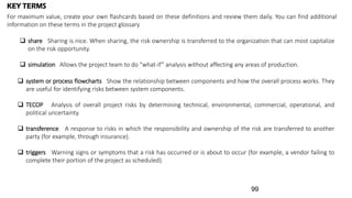  share Sharing is nice. When sharing, the risk ownership is transferred to the organization that can most capitalize
on the risk opportunity.
 simulation Allows the project team to do “what-if” analysis without affecting any areas of production.
KEY TERMS
For maximum value, create your own flashcards based on these definitions and review them daily. You can find additional
information on these terms in the project glossary
 system or process flowcharts Show the relationship between components and how the overall process works. They
are useful for identifying risks between system components.
 TECOP Analysis of overall project risks by determining technical, environmental, commercial, operational, and
political uncertainty.
 transference A response to risks in which the responsibility and ownership of the risk are transferred to another
party (for example, through insurance).
 triggers Warning signs or symptoms that a risk has occurred or is about to occur (for example, a vendor failing to
complete their portion of the project as scheduled).
99
 