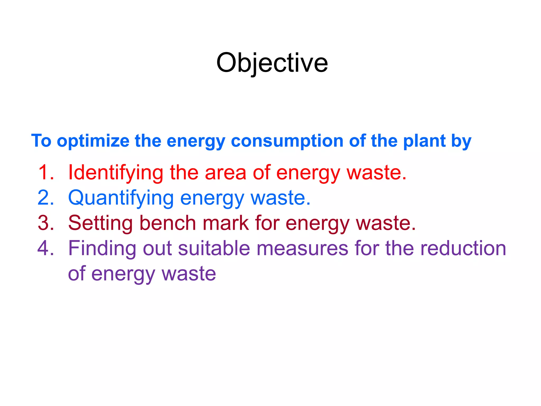 Objective
To optimize the energy consumption of the plant by
1. Identifying the area of energy waste.
2. Quantifying energy waste.
3. Setting bench mark for energy waste.
4. Finding out suitable measures for the reduction
of energy waste
 