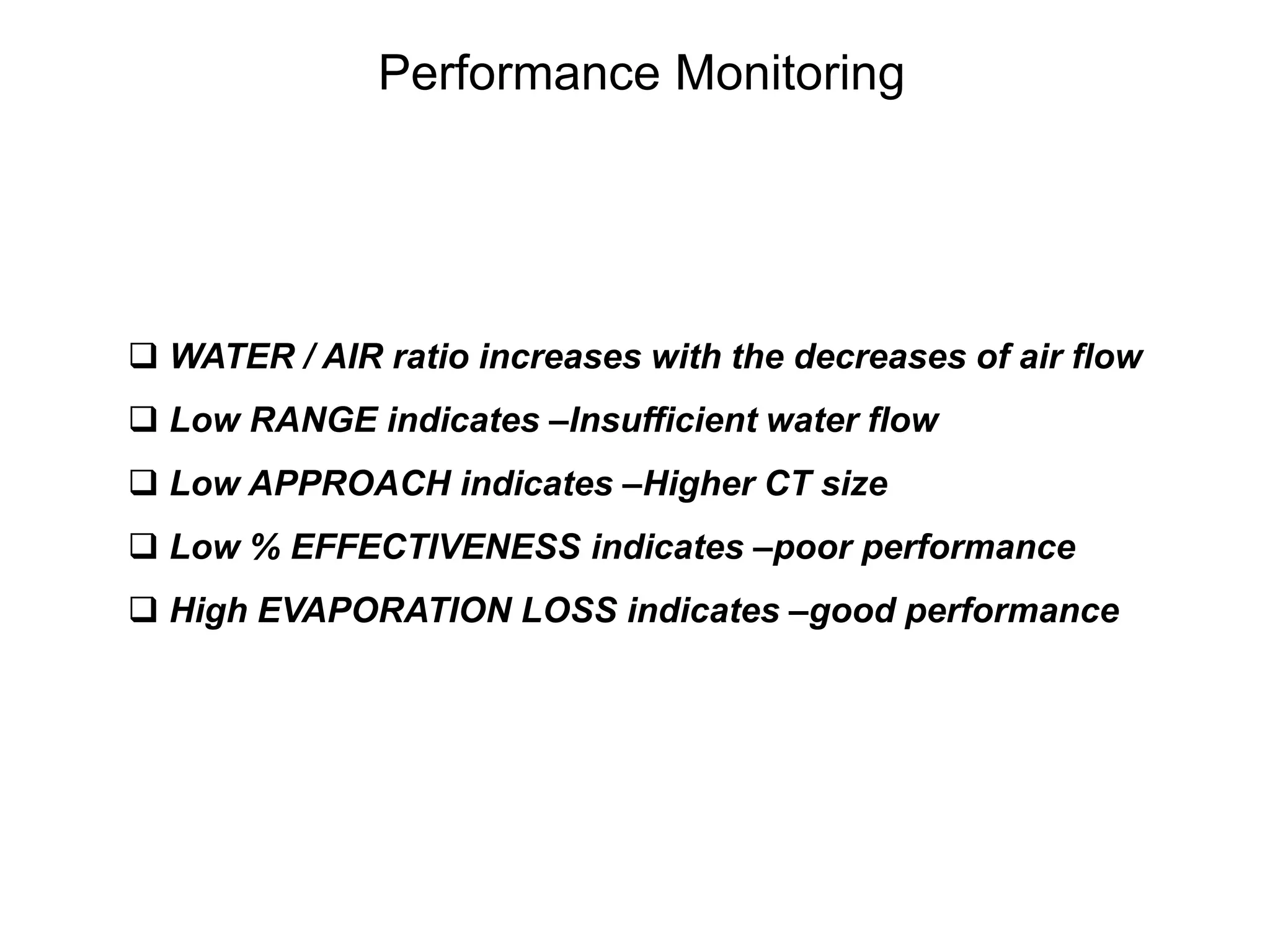  WATER / AIR ratio increases with the decreases of air flow
 Low RANGE indicates –Insufficient water flow
 Low APPROACH indicates –Higher CT size
 Low % EFFECTIVENESS indicates –poor performance
 High EVAPORATION LOSS indicates –good performance
Performance Monitoring
 