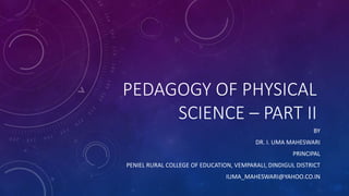 PEDAGOGY OF PHYSICAL
SCIENCE – PART II
BY
DR. I. UMA MAHESWARI
PRINCIPAL
PENIEL RURAL COLLEGE OF EDUCATION, VEMPARALI, DINDIGUL DISTRICT
IUMA_MAHESWARI@YAHOO.CO.IN
 