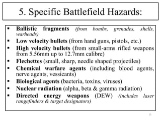 5. Specific Battlefield Hazards:
 Ballistic fragments (from bombs, grenades, shells,
warheads)
 Low velocity bullets (from hand guns, pistols, etc.)
 High velocity bullets (from small-arms rifled weapons
from 5.56mm up to 12.7mm calibre)
 Flechettes (small, sharp, needle shaped projectiles)
 Chemical warfare agents (including blood agents,
nerve agents, vessicants)
 Biological agents (bacteria, toxins, viruses)
 Nuclear radiation (alpha, beta & gamma radiation)
 Directed energy weapons (DEW) (includes laser
rangefinders & target designators)
15
 