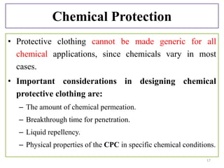 Chemical Protection
• Protective clothing cannot be made generic for all
chemical applications, since chemicals vary in most
cases.
• Important considerations in designing chemical
protective clothing are:
– The amount of chemical permeation.
– Breakthrough time for penetration.
– Liquid repellency.
– Physical properties of the CPC in specific chemical conditions.
17
 