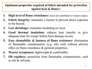 Optimum properties required of fabric intended for protection
against heat & flame::
1. High level of flame retardance: must not contribute to wearers injury.
2. Fabric integrity: maintains a barrier to prevent direct exposure
to the hazard.
3. Low shrinkage: maintains insulating air layer
4. Good thermal insulation: reduces heat transfer to give
adequate time for escape before burn damage occurs.
5. Easy cleanability & fastness of flame resistance: elimination
of flammable contamination (e.g. oily soil) without adverse
effect on flame retardance & garment properties.
6. Wearer acceptance: lightweight & comfortable.
7. Oil repellecy: protection from flammable contamination, such
as oils & solvents.
25
 