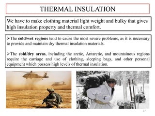 27
THERMAL INSULATION
We have to make clothing material light weight and bulky that gives
high insulation property and thermal comfort.
The cold/wet regions tend to cause the most severe problems, as it is necessary
to provide and maintain dry thermal insulation materials.
The cold/dry areas, including the arctic, Antarctic, and mountainous regions
require the carriage and use of clothing, sleeping bags, and other personal
equipment which possess high levels of thermal insulation.
 
