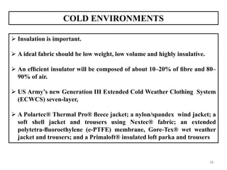 28
COLD ENVIRONMENTS
 Insulation is important.
 A ideal fabric should be low weight, low volume and highly insulative.
 An efﬁcient insulator will be composed of about 10–20% of ﬁbre and 80–
90% of air.
 US Army’s new Generation III Extended Cold Weather Clothing System
(ECWCS) seven-layer,
 A Polartec® Thermal Pro® ﬂeece jacket; a nylon/spandex wind jacket; a
soft shell jacket and trousers using Nextec® fabric; an extended
polytetra-ﬂuoroethylene (e-PTFE) membrane, Gore-Tex® wet weather
jacket and trousers; and a Primaloft® insulated loft parka and trousers
 