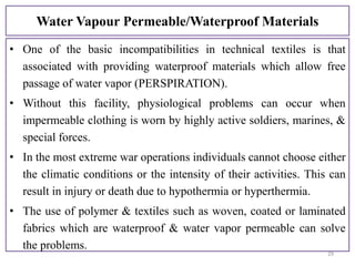 Water Vapour Permeable/Waterproof Materials
• One of the basic incompatibilities in technical textiles is that
associated with providing waterproof materials which allow free
passage of water vapor (PERSPIRATION).
• Without this facility, physiological problems can occur when
impermeable clothing is worn by highly active soldiers, marines, &
special forces.
• In the most extreme war operations individuals cannot choose either
the climatic conditions or the intensity of their activities. This can
result in injury or death due to hypothermia or hyperthermia.
• The use of polymer & textiles such as woven, coated or laminated
fabrics which are waterproof & water vapor permeable can solve
the problems.
29
 