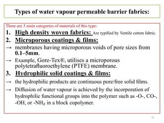 Types of water vapour permeable barrier fabrics:
There are 3 main categories of materials of this type:
1. High density woven fabrics: Are typiﬁed by Ventile cotton fabric.
2. Microporous coatings & films:
→ membranes having microporous voids of pore sizes from
0.1–5mm.
→ Example, Gore-Tex®, utilises a microporous
polytetraﬂuoroethylene (PTFE) membrane.
3. Hydrophilic solid coatings & films:
→ the hydrophilic products are continuous pore/free solid ﬁlms.
→ Diffusion of water vapour is achieved by the incorporation of
hydrophilic functional groups into the polymer such as -O-, CO-,
-OH, or -NH₂ in a block copolymer.
31
 