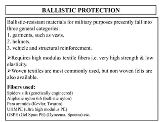 33
BALLISTIC PROTECTION
Ballistic-resistant materials for military purposes presently fall into
three general categories:
1. garments, such as vests.
2. helmets.
3. vehicle and structural reinforcement.
Requires high modulus textile fibers i.e. very high strength & low
elasticity.
Woven textiles are most commonly used, but non woven felts are
also available.
Fibers used:
Spiders silk (genetically engineered)
Aliphatic nylon 6.6 (ballistic nylon)
Para aramids (Kevlar, Twaron)
UHMPE (ultra high modulus PE)
GSPE (Gel Spun PE) (Dyneema, Spectra) etc.
 