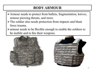 36
BODY ARMOUR
Armour needs to protect from bullets, fragmentation, knives,
armour piercing threats, and more.
The soldier also needs protection from impacts and blunt
force trauma.
armour needs to be ﬂexible enough to enable the soldiers to
be mobile and to ﬁre their weapons.
 