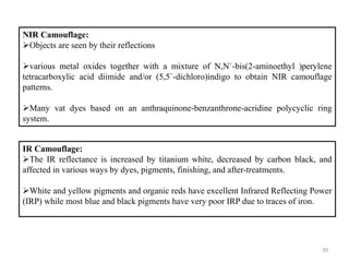 39
NIR Camouflage:
Objects are seen by their reflections
various metal oxides together with a mixture of N,N`-bis(2-aminoethyl )perylene
tetracarboxylic acid diimide and/or (5,5`-dichloro)indigo to obtain NIR camouflage
patterns.
Many vat dyes based on an anthraquinone-benzanthrone-acridine polycyclic ring
system.
IR Camouflage:
The IR reflectance is increased by titanium white, decreased by carbon black, and
affected in various ways by dyes, pigments, finishing, and after-treatments.
White and yellow pigments and organic reds have excellent Infrared Reflecting Power
(IRP) while most blue and black pigments have very poor IRP due to traces of iron.
 