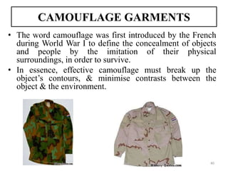 CAMOUFLAGE GARMENTS
• The word camouflage was first introduced by the French
during World War I to define the concealment of objects
and people by the imitation of their physical
surroundings, in order to survive.
• In essence, effective camouflage must break up the
object’s contours, & minimise contrasts between the
object & the environment.
40
 